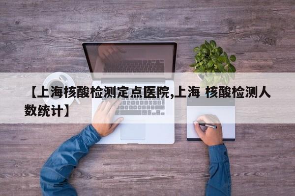 【上海核酸检测定点医院,上海 核酸检测人数统计】