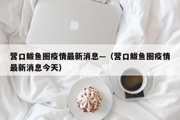 营口鲅鱼圈疫情最新消息—（营口鲅鱼圈疫情最新消息今天）