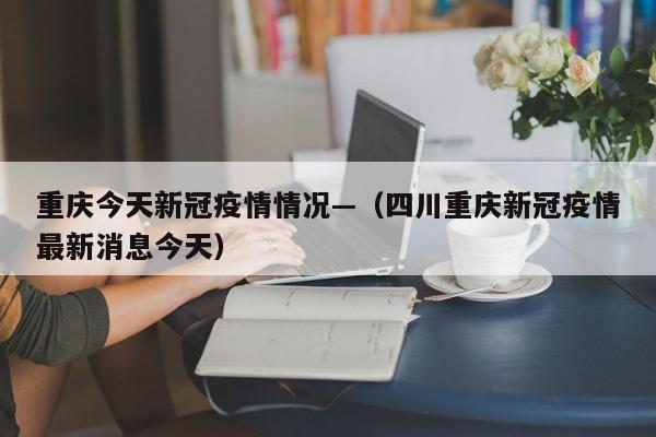 重庆今天新冠疫情情况—（四川重庆新冠疫情最新消息今天）