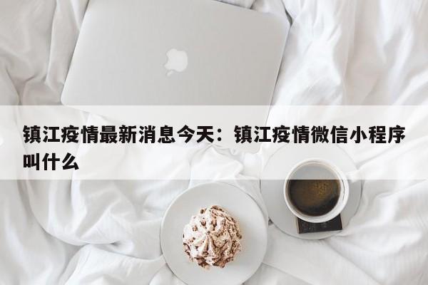 镇江疫情最新消息今天：镇江疫情微信小程序叫什么