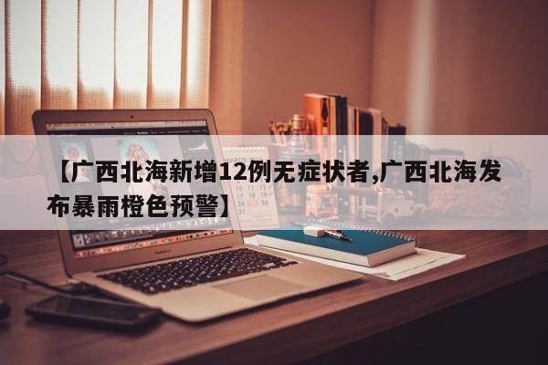 【广西北海新增12例无症状者,广西北海发布暴雨橙色预警】