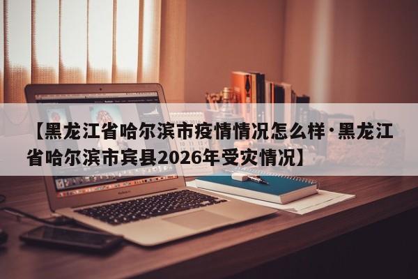 【黑龙江省哈尔滨市疫情情况怎么样·黑龙江省哈尔滨市宾县2026年受灾情况】