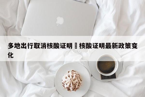 多地出行取消核酸证明›核酸证明最新政策变化