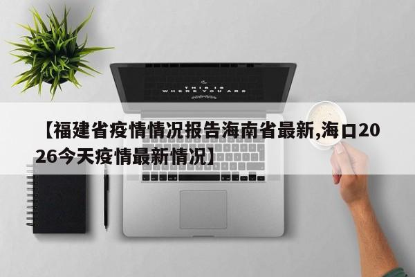 【福建省疫情情况报告海南省最新,海口2026今天疫情最新情况】