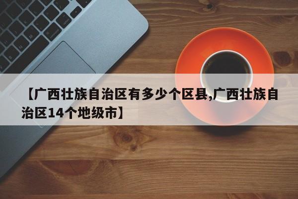 【广西壮族自治区有多少个区县,广西壮族自治区14个地级市】