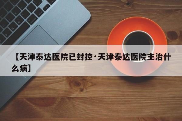 【天津泰达医院已封控·天津泰达医院主治什么病】