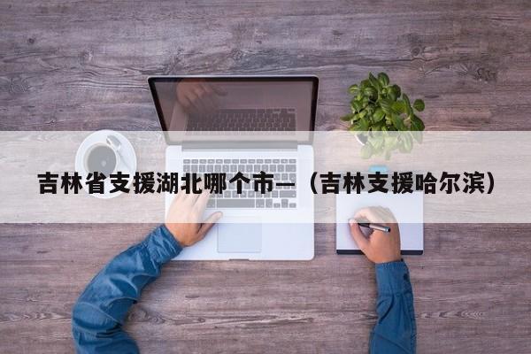 吉林省支援湖北哪个市—（吉林支援哈尔滨）