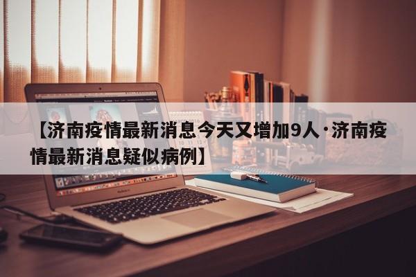 【济南疫情最新消息今天又增加9人·济南疫情最新消息疑似病例】