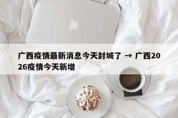 广西疫情最新消息今天封城了 → 广西2026疫情今天新增