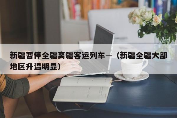 新疆暂停全疆离疆客运列车—（新疆全疆大部地区升温明显）