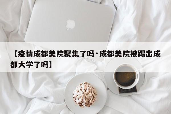 【疫情成都美院聚集了吗·成都美院被踢出成都大学了吗】
