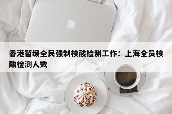 香港暂缓全民强制核酸检测工作：上海全员核酸检测人数
