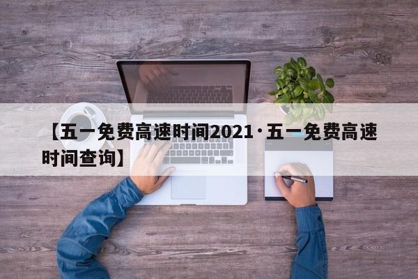 【五一免费高速时间2021·五一免费高速时间查询】