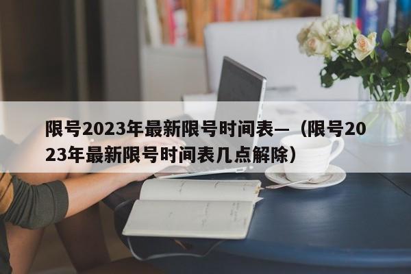 限号2023年最新限号时间表—（限号2023年最新限号时间表几点解除）