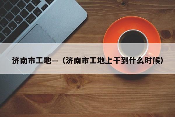 济南市工地—（济南市工地上干到什么时候）