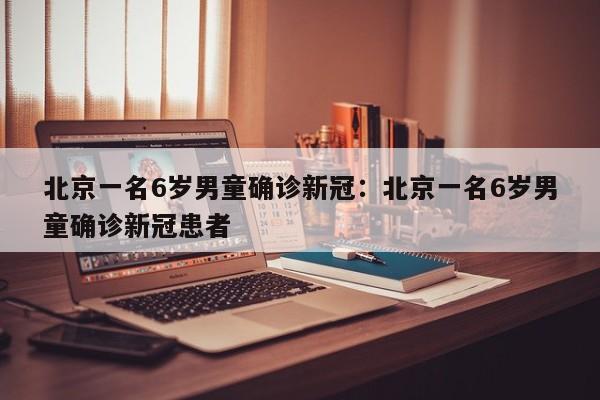 北京一名6岁男童确诊新冠：北京一名6岁男童确诊新冠患者