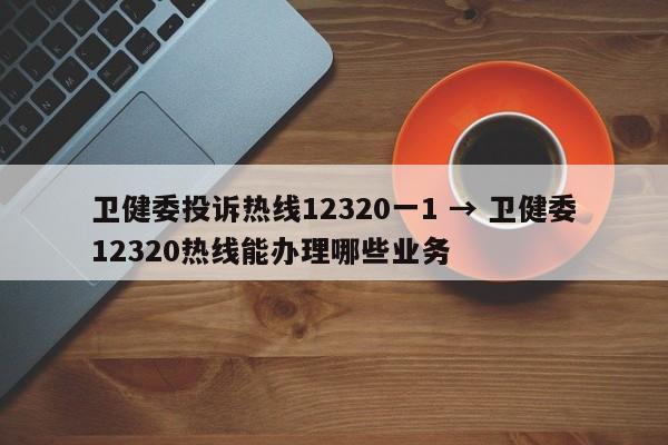 卫健委投诉热线12320一1 → 卫健委12320热线能办理哪些业务