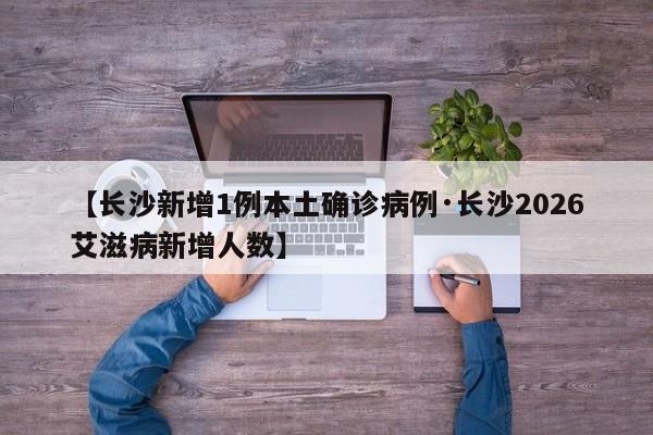 【长沙新增1例本土确诊病例·长沙2026艾滋病新增人数】
