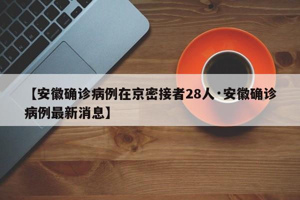 【安徽确诊病例在京密接者28人·安徽确诊病例最新消息】