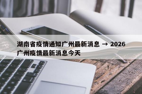 湖南省疫情通知广州最新消息 → 2026广州疫情最新消息今天