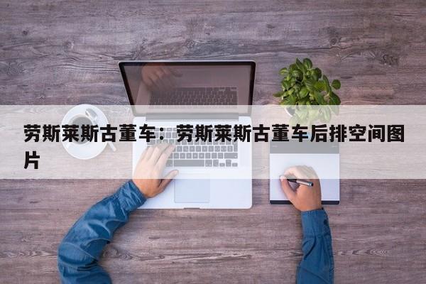 劳斯莱斯古董车：劳斯莱斯古董车后排空间图片