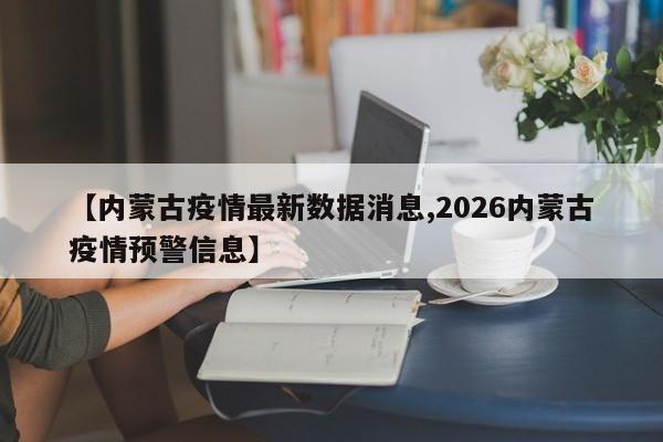 【内蒙古疫情最新数据消息,2026内蒙古疫情预警信息】