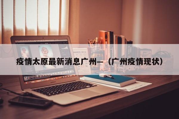 疫情太原最新消息广州—（广州疫情现状）