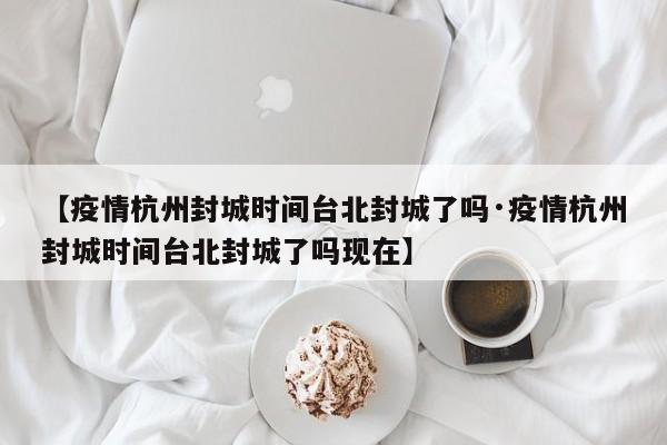【疫情杭州封城时间台北封城了吗·疫情杭州封城时间台北封城了吗现在】