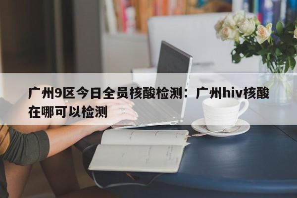 广州9区今日全员核酸检测：广州hiv核酸在哪可以检测
