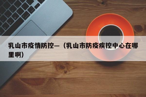 乳山市疫情防控—（乳山市防疫疾控中心在哪里啊）
