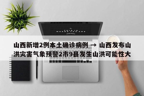 山西新增2例本土确诊病例 → 山西发布山洪灾害气象预警2市9县发生山洪可能性大