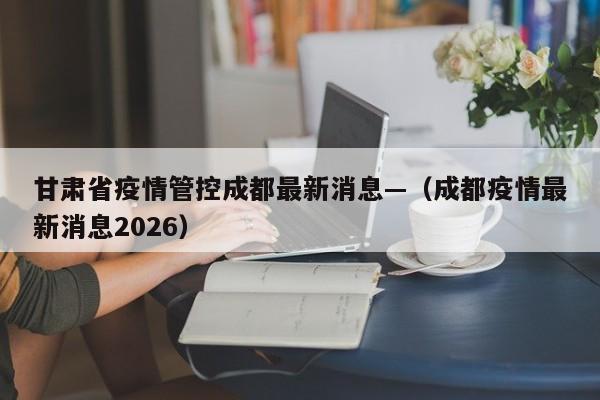 甘肃省疫情管控成都最新消息—（成都疫情最新消息2026）