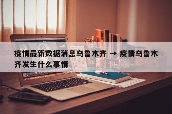 疫情最新数据消息乌鲁木齐 → 疫情乌鲁木齐发生什么事情