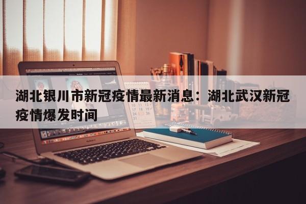 湖北银川市新冠疫情最新消息：湖北武汉新冠疫情爆发时间