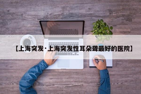 【上海突发·上海突发性耳朵聋最好的医院】