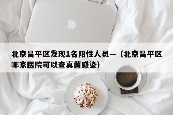 北京昌平区发现1名阳性人员—（北京昌平区哪家医院可以查真菌感染）