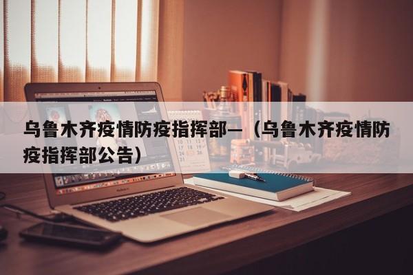 乌鲁木齐疫情防疫指挥部—（乌鲁木齐疫情防疫指挥部公告）