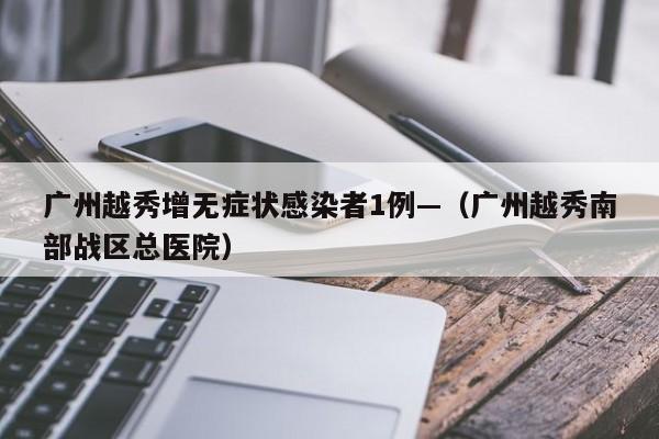广州越秀增无症状感染者1例—（广州越秀南部战区总医院）