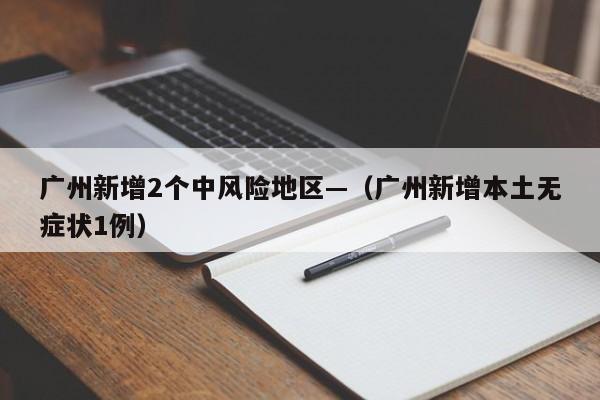 广州新增2个中风险地区—（广州新增本土无症状1例）