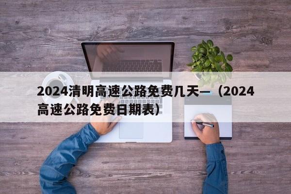 2024清明高速公路免费几天—（2024高速公路免费日期表）
