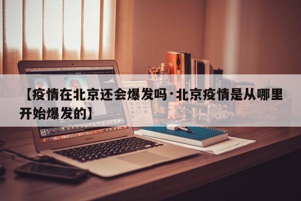 【疫情在北京还会爆发吗·北京疫情是从哪里开始爆发的】