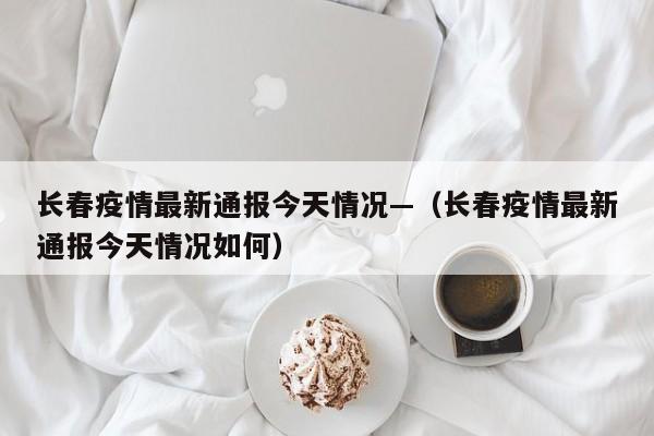 长春疫情最新通报今天情况—（长春疫情最新通报今天情况如何）