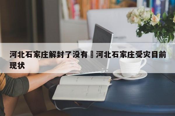 河北石家庄解封了没有›河北石家庄受灾目前现状