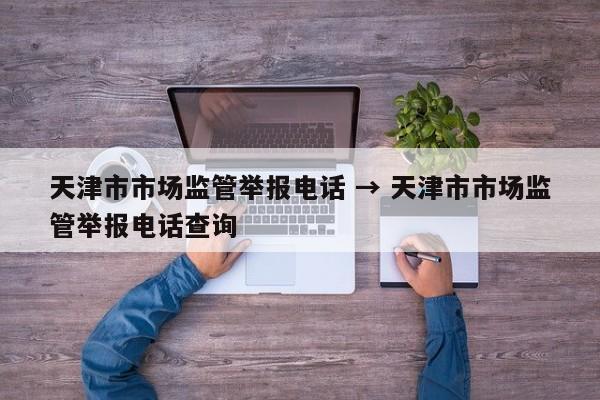 天津市市场监管举报电话 → 天津市市场监管举报电话查询
