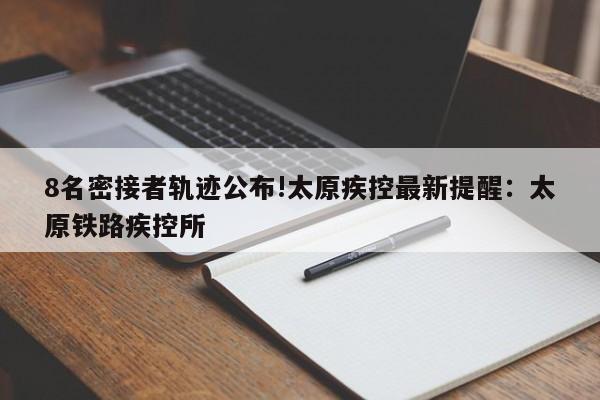 8名密接者轨迹公布!太原疾控最新提醒：太原铁路疾控所