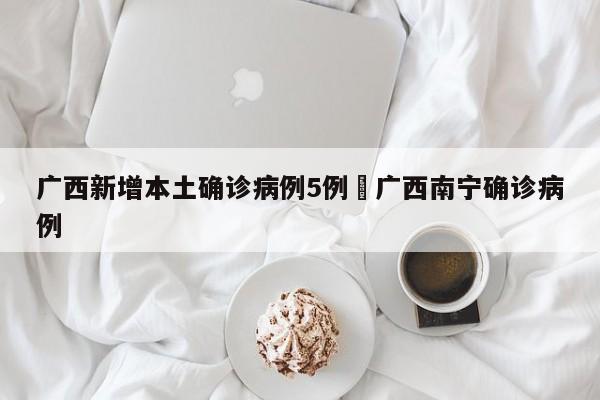 广西新增本土确诊病例5例›广西南宁确诊病例