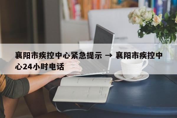 襄阳市疾控中心紧急提示 → 襄阳市疾控中心24小时电话