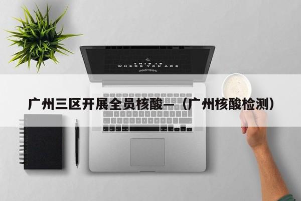 广州三区开展全员核酸—（广州核酸检测）