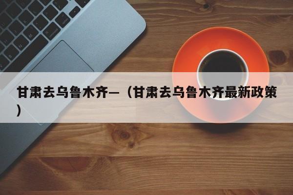 甘肃去乌鲁木齐—（甘肃去乌鲁木齐最新政策）