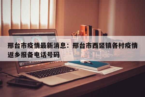 邢台市疫情最新消息：邢台市西竖镇各村疫情返乡报备电话号码